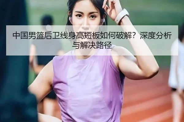中国男篮后卫线身高短板如何破解？深度分析与解决路径