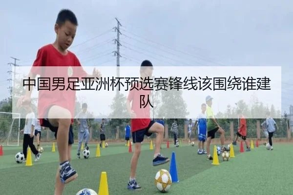 中国男足亚洲杯预选赛锋线该围绕谁建队