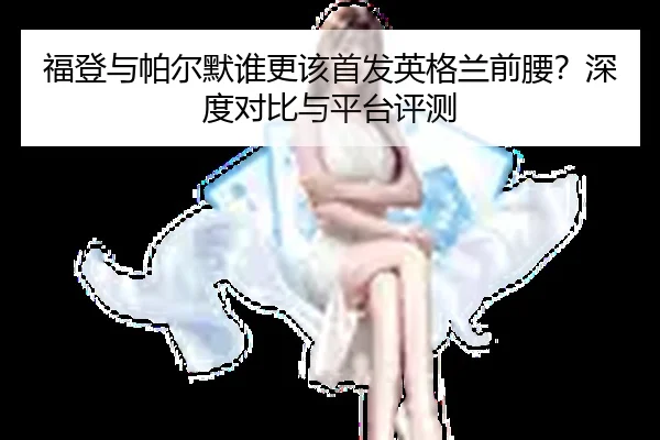 福登与帕尔默谁更该首发英格兰前腰？深度对比与平台评测
