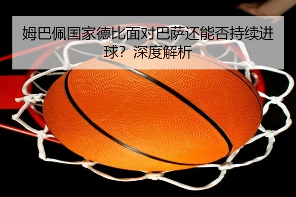 姆巴佩国家德比面对巴萨还能否持续进球？深度解析