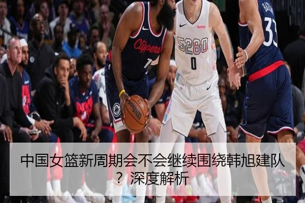 中国女篮新周期会不会继续围绕韩旭建队？深度解析